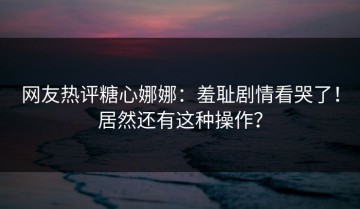 网友热评糖心娜娜：羞耻剧情看哭了！居然还有这种操作？