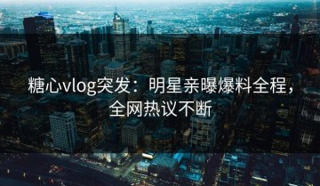 糖心vlog突发：明星亲曝爆料全程，全网热议不断