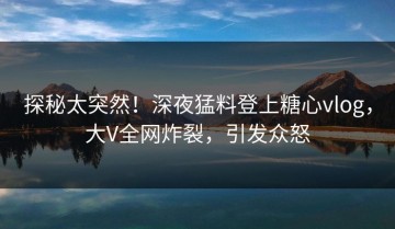 探秘太突然！深夜猛料登上糖心vlog，大V全网炸裂，引发众怒