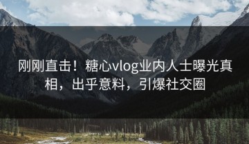 刚刚直击！糖心vlog业内人士曝光真相，出乎意料，引爆社交圈