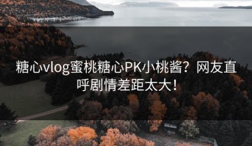 糖心vlog蜜桃糖心PK小桃酱？网友直呼剧情差距太大！