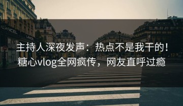 主持人深夜发声：热点不是我干的！糖心vlog全网疯传，网友直呼过瘾