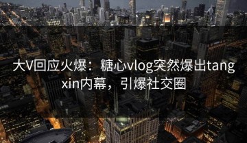 大V回应火爆：糖心vlog突然爆出tangxin内幕，引爆社交圈