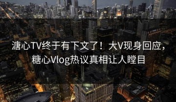 溏心TV终于有下文了！大V现身回应，糖心Vlog热议真相让人瞠目