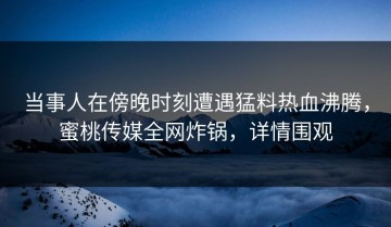 当事人在傍晚时刻遭遇猛料热血沸腾，蜜桃传媒全网炸锅，详情围观