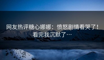 网友热评糖心娜娜：愤怒剧情看哭了！看完我沉默了…