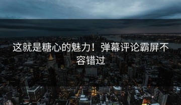 这就是糖心的魅力！弹幕评论霸屏不容错过