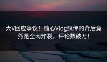 大V回应争议！糖心Vlog疯传的背后竟然是全网炸裂，评论数破万！