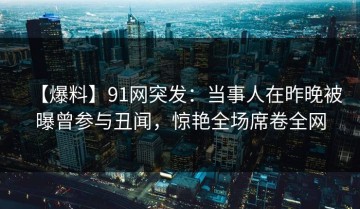【爆料】91网突发：当事人在昨晚被曝曾参与丑闻，惊艳全场席卷全网