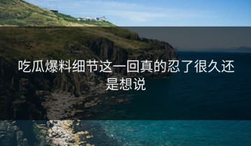 吃瓜爆料细节这一回真的忍了很久还是想说