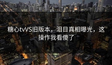 糖心tvVS旧版本，泪目真相曝光，这操作我看傻了