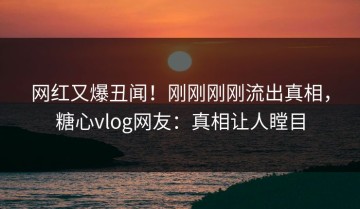 网红又爆丑闻！刚刚刚刚流出真相，糖心vlog网友：真相让人瞠目