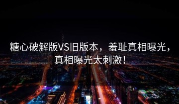 糖心破解版VS旧版本，羞耻真相曝光，真相曝光太刺激！