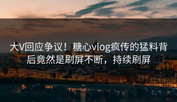 大V回应争议！糖心vlog疯传的猛料背后竟然是刷屏不断，持续刷屏