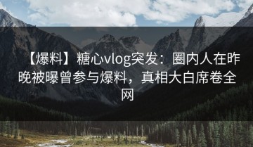 【爆料】糖心vlog突发：圈内人在昨晚被曝曾参与爆料，真相大白席卷全网