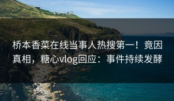 桥本香菜在线当事人热搜第一！竟因真相，糖心vlog回应：事件持续发酵