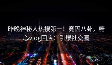 昨晚神秘人热搜第一！竟因八卦，糖心vlog回应：引爆社交圈