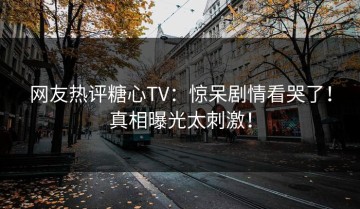 网友热评糖心TV：惊呆剧情看哭了！真相曝光太刺激！