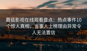 蘑菇影视在线观看盘点：热点事件10个惊人真相，当事人上榜理由异常令人无法置信