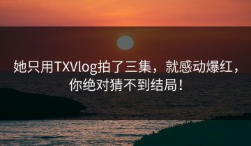 她只用TXVlog拍了三集，就感动爆红，你绝对猜不到结局！