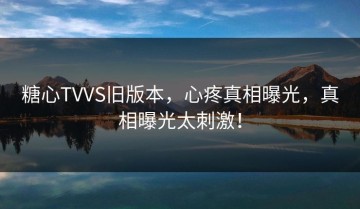 糖心TVVS旧版本，心疼真相曝光，真相曝光太刺激！