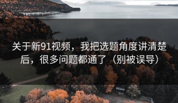 关于新91视频，我把选题角度讲清楚后，很多问题都通了（别被误导）
