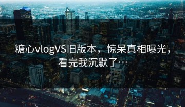 糖心vlogVS旧版本，惊呆真相曝光，看完我沉默了…