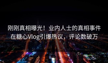 刚刚真相曝光！业内人士的真相事件在糖心Vlog引爆热议，评论数破万