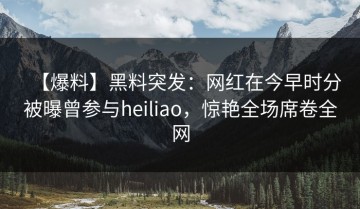 【爆料】黑料突发：网红在今早时分被曝曾参与heiliao，惊艳全场席卷全网