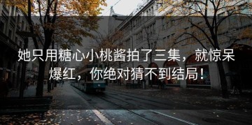 她只用糖心小桃酱拍了三集，就惊呆爆红，你绝对猜不到结局！