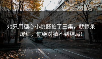 她只用糖心小桃酱拍了三集，就惊呆爆红，你绝对猜不到结局！