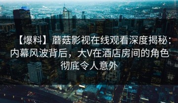 【爆料】蘑菇影视在线观看深度揭秘：内幕风波背后，大V在酒店房间的角色彻底令人意外