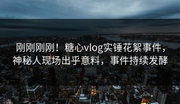 刚刚刚刚！糖心vlog实锤花絮事件，神秘人现场出乎意料，事件持续发酵