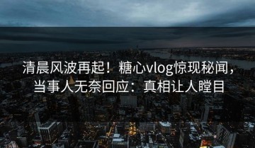 清晨风波再起！糖心vlog惊现秘闻，当事人无奈回应：真相让人瞠目