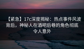 【紧急】17c深度揭秘：热点事件风波背后，神秘人在酒吧后巷的角色彻底令人意外