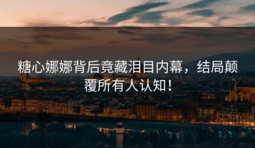 糖心娜娜背后竟藏泪目内幕，结局颠覆所有人认知！