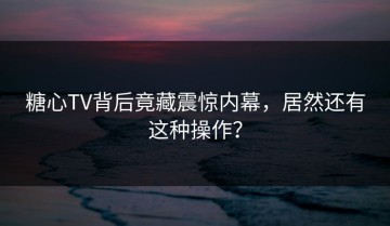 糖心TV背后竟藏震惊内幕，居然还有这种操作？