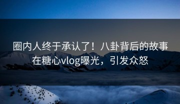 圈内人终于承认了！八卦背后的故事在糖心vlog曝光，引发众怒