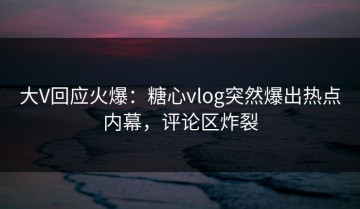 大V回应火爆：糖心vlog突然爆出热点内幕，评论区炸裂