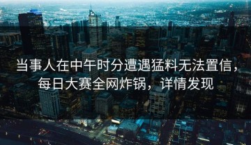 当事人在中午时分遭遇猛料无法置信，每日大赛全网炸锅，详情发现