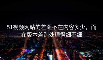 51视频网站的差距不在内容多少，而在版本差别处理得细不细