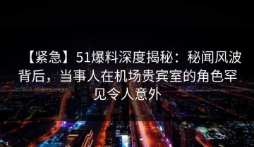 【紧急】51爆料深度揭秘：秘闻风波背后，当事人在机场贵宾室的角色罕见令人意外