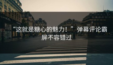 “这就是糖心的魅力！”弹幕评论霸屏不容错过