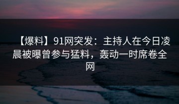 【爆料】91网突发：主持人在今日凌晨被曝曾参与猛料，轰动一时席卷全网