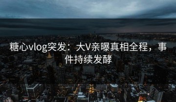 糖心vlog突发：大V亲曝真相全程，事件持续发酵