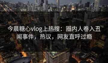 今晨糖心vlog上热搜：圈内人卷入丑闻事件，热议，网友直呼过瘾