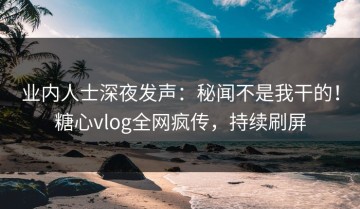 业内人士深夜发声：秘闻不是我干的！糖心vlog全网疯传，持续刷屏