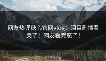 网友热评糖心官网vlog：泪目剧情看哭了！网友看完怒了！