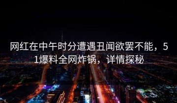 网红在中午时分遭遇丑闻欲罢不能，51爆料全网炸锅，详情探秘