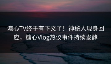 溏心TV终于有下文了！神秘人现身回应，糖心Vlog热议事件持续发酵